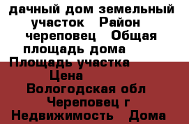 дачный дом земельный участок › Район ­ череповец › Общая площадь дома ­ 55 › Площадь участка ­ 19 000 › Цена ­ 750 000 - Вологодская обл., Череповец г. Недвижимость » Дома, коттеджи, дачи продажа   . Вологодская обл.,Череповец г.